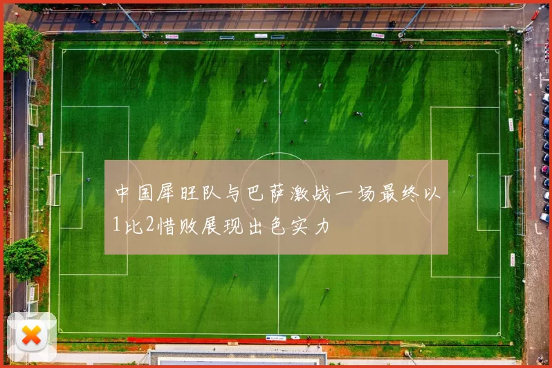 中国犀旺队与巴萨激战一场最终以1比2惜败展现出色实力