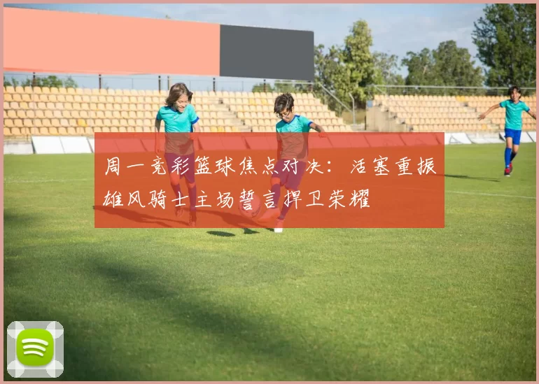 周一竞彩篮球焦点对决：活塞重振雄风骑士主场誓言捍卫荣耀