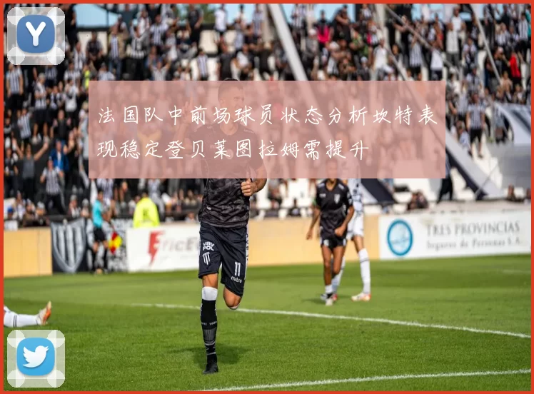 法国队中前场球员状态分析坎特表现稳定登贝莱图拉姆需提升