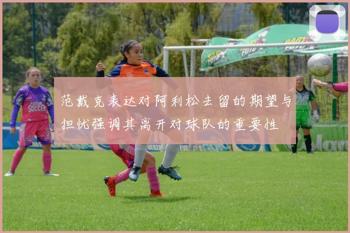 范戴克表达对阿利松去留的期望与担忧强调其离开对球队的重要性