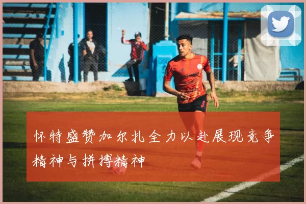 怀特盛赞加尔扎全力以赴展现竞争精神与拼搏精神