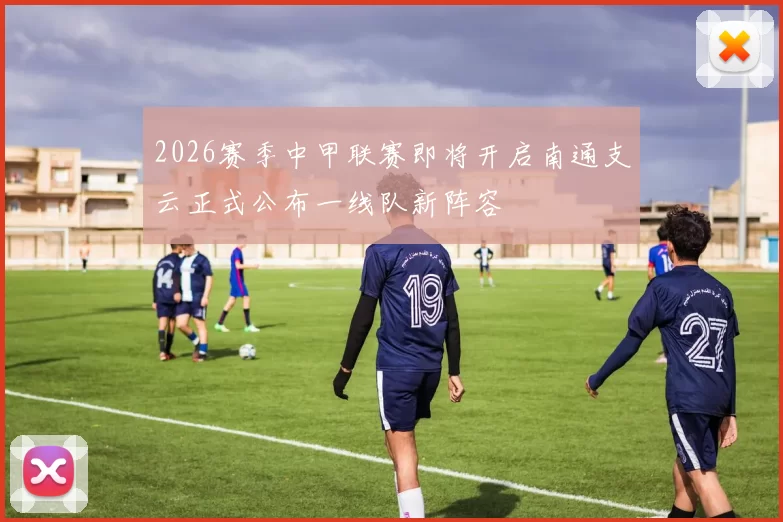 2026赛季中甲联赛即将开启南通支云正式公布一线队新阵容