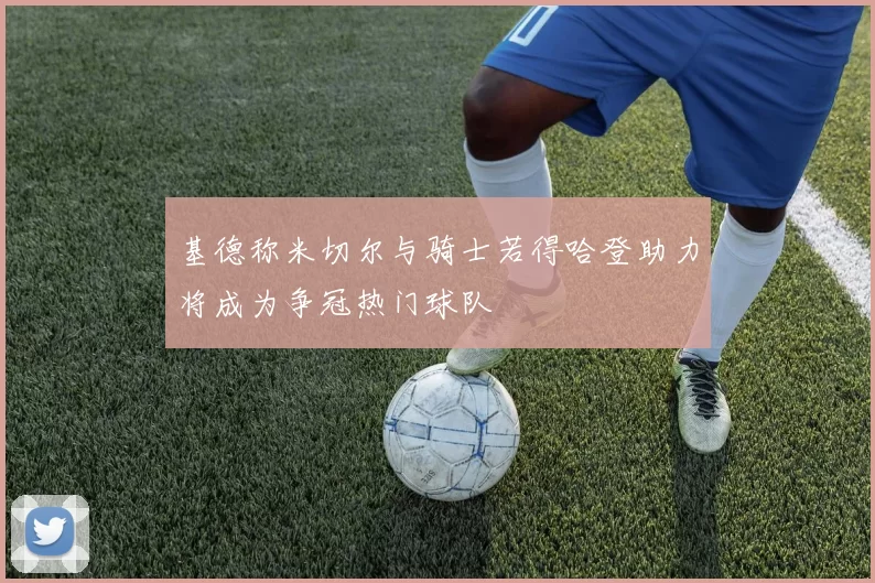 基德称米切尔与骑士若得哈登助力将成为争冠热门球队