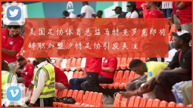 美国足协体育总监马特克罗克即将辞职加盟沙特足协引发关注