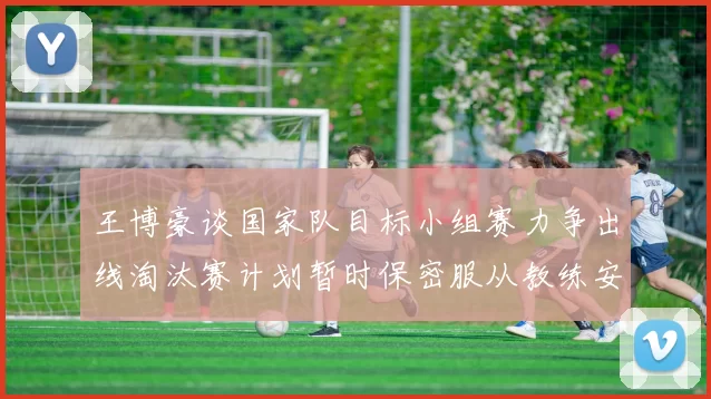 王博豪谈国家队目标小组赛力争出线淘汰赛计划暂时保密服从教练安排